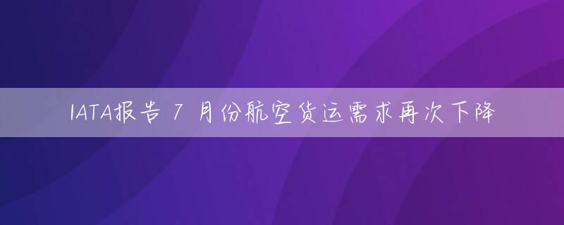 IATA报告 7 月份航空货运需求再次下降